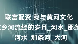 联富配资 我与黄河文化地标｜故乡河流经的岁月_河水_那条河_大河