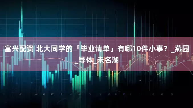 富兴配资 北大同学的「毕业清单」有哪10件小事？_燕园_导体_未名湖