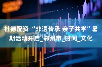 杜德配资 “非遗传承 亲子共学”暑期活动开启_鄂州市_时间_文化