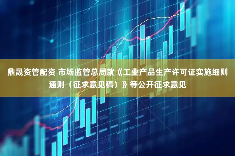 鼎晟资管配资 市场监管总局就《工业产品生产许可证实施细则通则（征求意见稿）》等公开征求意见