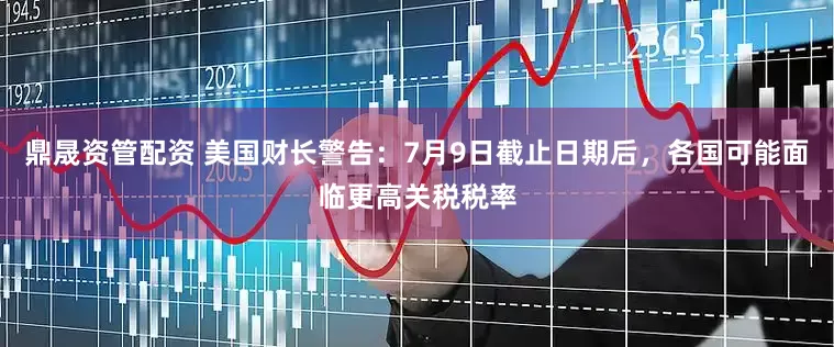 鼎晟资管配资 美国财长警告：7月9日截止日期后，各国可能面临更高关税税率