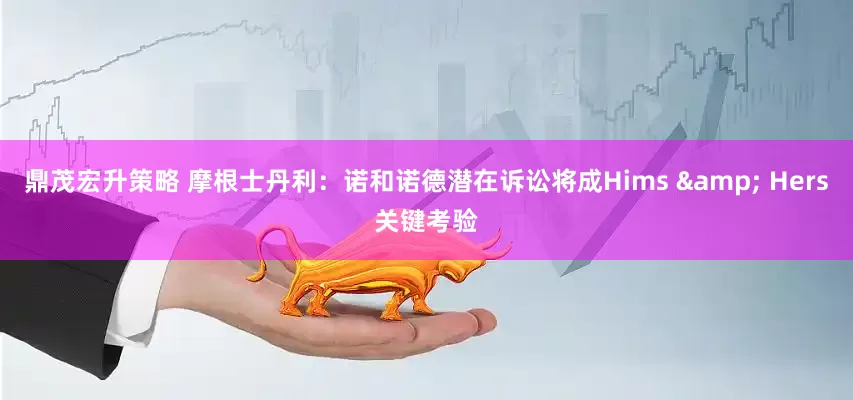 鼎茂宏升策略 摩根士丹利：诺和诺德潜在诉讼将成Hims & Hers关键考验