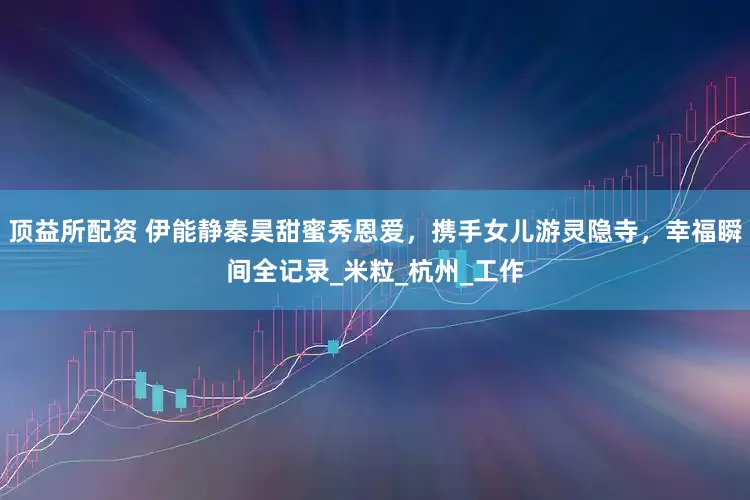 顶益所配资 伊能静秦昊甜蜜秀恩爱，携手女儿游灵隐寺，幸福瞬间全记录_米粒_杭州_工作