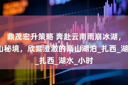 鼎茂宏升策略 奔赴云南雨崩冰湖，徒步雪山秘境，欣赏澄澈的高山湖泊_扎西_湖水_小时