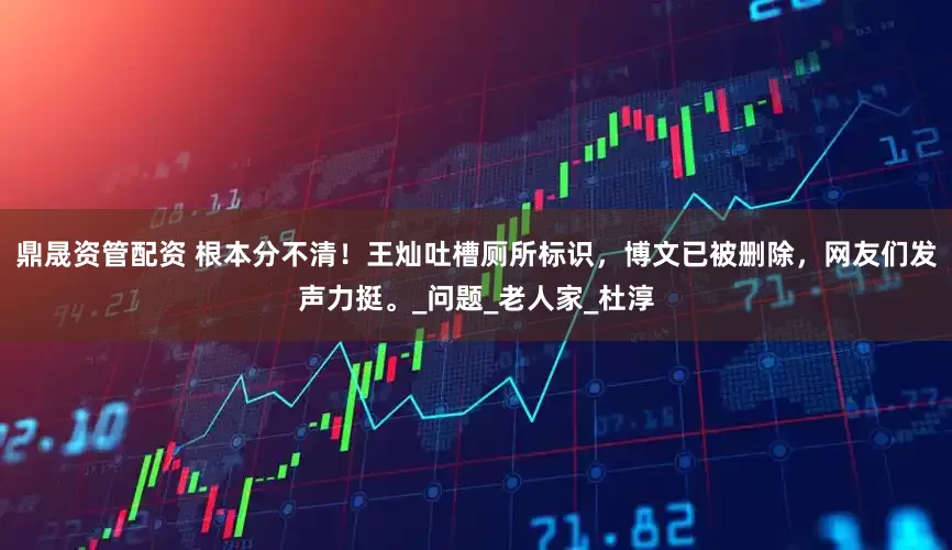 鼎晟资管配资 根本分不清！王灿吐槽厕所标识，博文已被删除，网友们发声力挺。_问题_老人家_杜淳