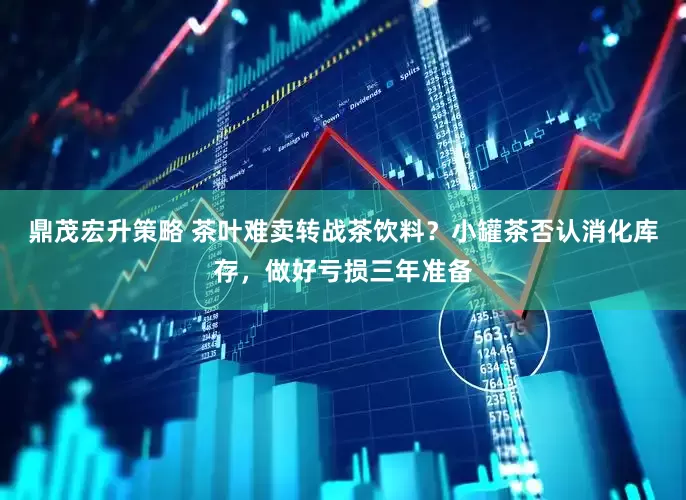 鼎茂宏升策略 茶叶难卖转战茶饮料？小罐茶否认消化库存，做好亏损三年准备