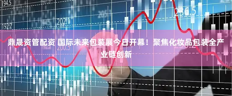 鼎晟资管配资 国际未来包装展今日开幕！聚焦化妆品包装全产业链创新