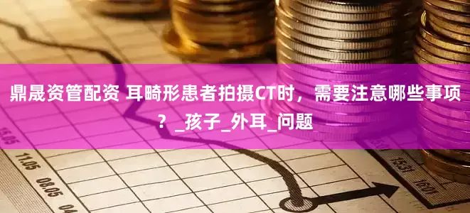 鼎晟资管配资 耳畸形患者拍摄CT时，需要注意哪些事项？_孩子_外耳_问题