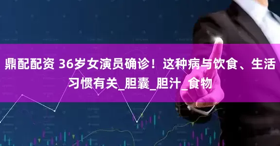 鼎配配资 36岁女演员确诊！这种病与饮食、生活习惯有关_胆囊_胆汁_食物