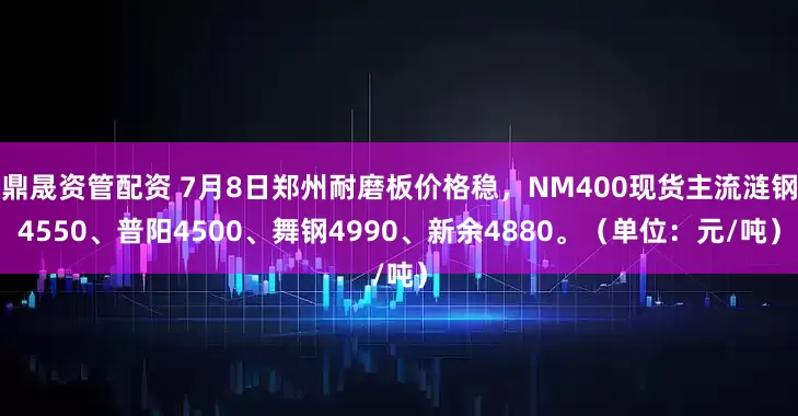 鼎晟资管配资 7月8日郑州耐磨板价格稳，NM400现货主流涟钢4550、普阳4500、舞钢4990、新余4880。（单位：元/吨）