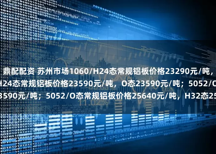 鼎配配资 苏州市场1060/H24态常规铝板价格23290元/吨，O态23290元/吨；3003/H24态常规铝板价格23590元/吨，O态23590元/吨；5052/O态常规铝板价格25640元/吨，H32态25640元/吨