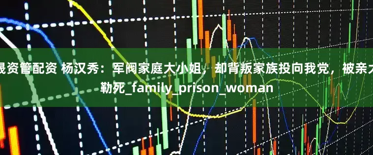 鼎晟资管配资 杨汉秀：军阀家庭大小姐，却背叛家族投向我党，被亲大伯勒死_family_prison_woman