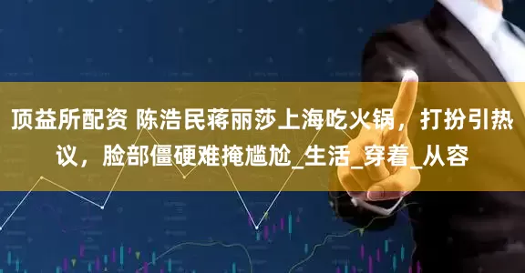 顶益所配资 陈浩民蒋丽莎上海吃火锅，打扮引热议，脸部僵硬难掩尴尬_生活_穿着_从容