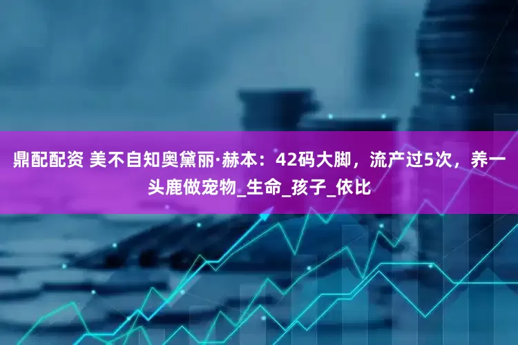 鼎配配资 美不自知奥黛丽·赫本：42码大脚，流产过5次，养一头鹿做宠物_生命_孩子_依比