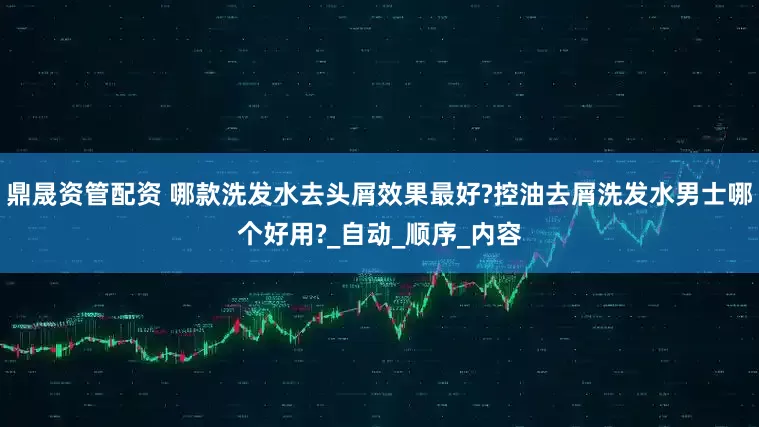 鼎晟资管配资 哪款洗发水去头屑效果最好?控油去屑洗发水男士哪个好用?_自动_顺序_内容