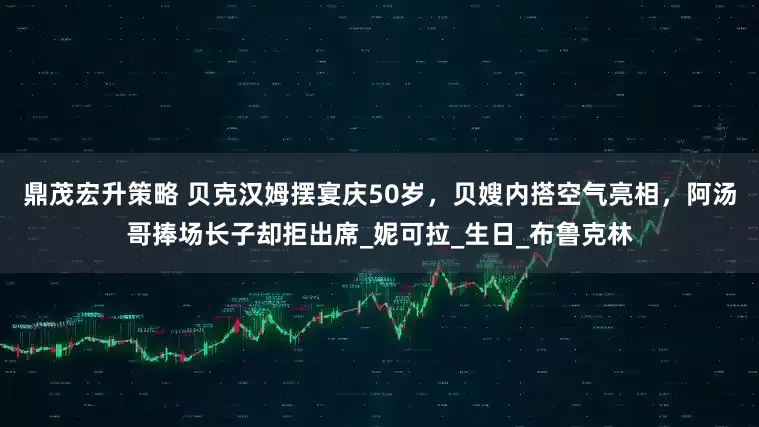鼎茂宏升策略 贝克汉姆摆宴庆50岁，贝嫂内搭空气亮相，阿汤哥捧场长子却拒出席_妮可拉_生日_布鲁克林