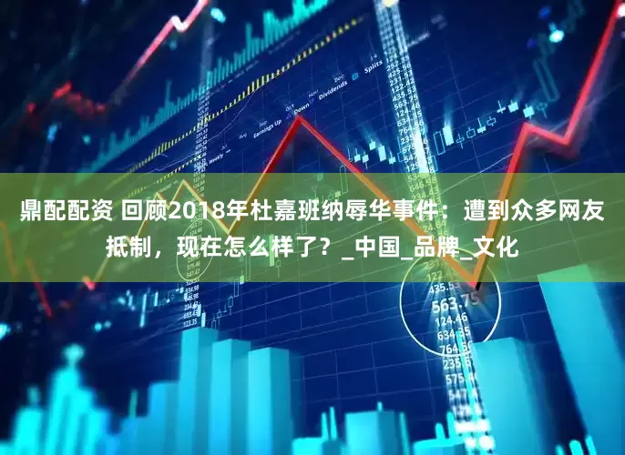 鼎配配资 回顾2018年杜嘉班纳辱华事件：遭到众多网友抵制，现在怎么样了？_中国_品牌_文化