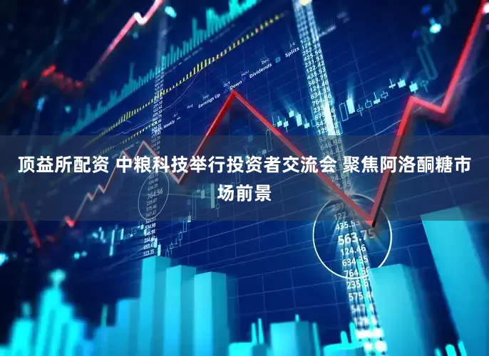 顶益所配资 中粮科技举行投资者交流会 聚焦阿洛酮糖市场前景