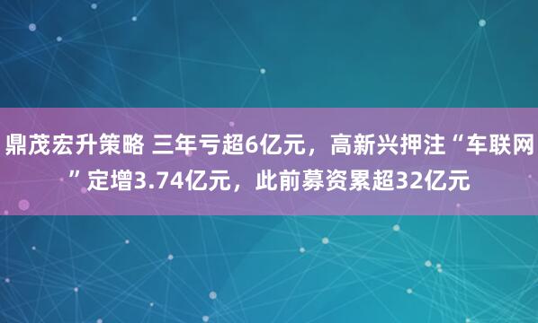 鼎茂宏升策略 三年亏超6亿元，高新兴押注“车联网”定增3.74亿元，此前募资累超32亿元