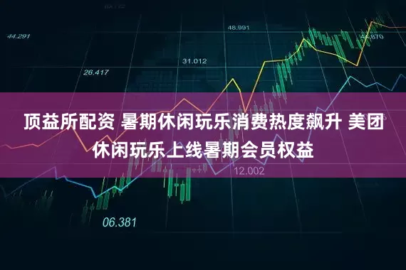 顶益所配资 暑期休闲玩乐消费热度飙升 美团休闲玩乐上线暑期会员权益