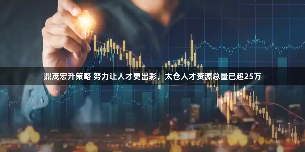 鼎茂宏升策略 努力让人才更出彩，太仓人才资源总量已超25万