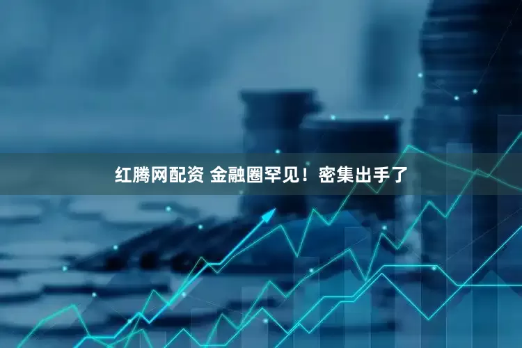 红腾网配资 金融圈罕见！密集出手了