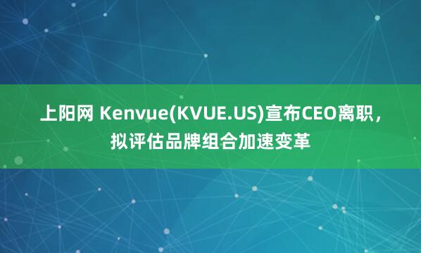上阳网 Kenvue(KVUE.US)宣布CEO离职，拟评估品牌组合加速变革