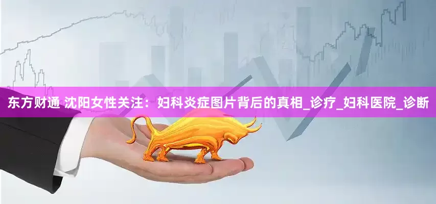 东方财通 沈阳女性关注：妇科炎症图片背后的真相_诊疗_妇科医院_诊断