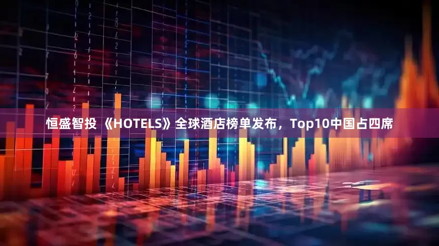 恒盛智投 《HOTELS》全球酒店榜单发布，Top10中国占四席