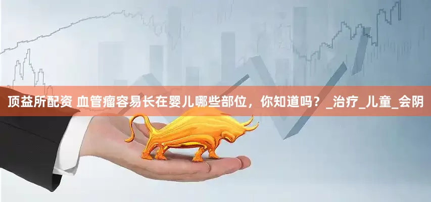 顶益所配资 血管瘤容易长在婴儿哪些部位，你知道吗？_治疗_儿童_会阴