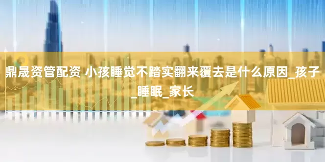 鼎晟资管配资 小孩睡觉不踏实翻来覆去是什么原因_孩子_睡眠_家长