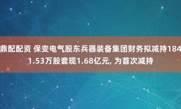 鼎配配资 保变电气股东兵器装备集团财务拟减持1841.53万股套现1.68亿元, 为首次减持